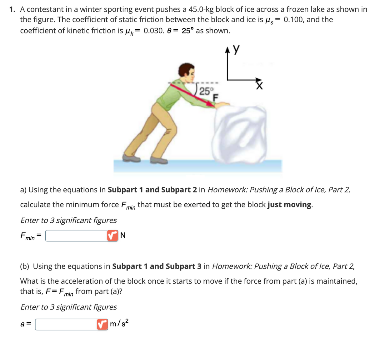 1. A contestant in a winter sporting event pushes a 45.0-kg block of ice across a frozen lake as shown in
the figure. The coefficient of static friction between the block and ice is µ = 0.100, and the
coefficient of kinetic friction is Mk² = 0.030. 0= 25° as shown.
y
a) Using the equations in Subpart 1 and Subpart 2 in Homework: Pushing a Block of Ice, Part 2,
calculate the minimum force F that must be exerted to get the block just moving.
min
Enter to 3 significant figures
F₁
min
=
a =
N
25°
(b) Using the equations in Subpart 1 and Subpart 3 in Homework: Pushing a Block of Ice, Part 2,
What is the acceleration of the block once it starts to move if the force from part (a) is maintained,
that is, F= Fr from part (a)?
min
Enter to 3 significant figures
✔m/s²