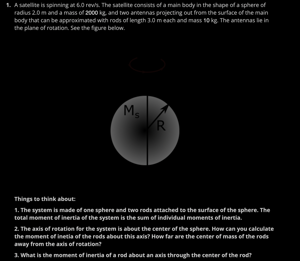 1. A satellite is spinning at 6.0 rev/s. The satellite consists of a main body in the shape of a sphere of
radius 2.0 m and a mass of 2000 kg, and two antennas projecting out from the surface of the main
body that can be approximated with rods of length 3.0 m each and mass 10 kg. The antennas lie in
the plane of rotation. See the figure below.
Ms
R
Things to think about:
1. The system is made of one sphere and two rods attached to the surface of the sphere. The
total moment of inertia of the system is the sum of individual moments of inertia.
2. The axis of rotation for the system is about the center of the sphere. How can you calculate
the moment of inetia of the rods about this axis? How far are the center of mass of the rods
away from the axis of rotation?
3. What is the moment of inertia of a rod about an axis through the center of the rod?