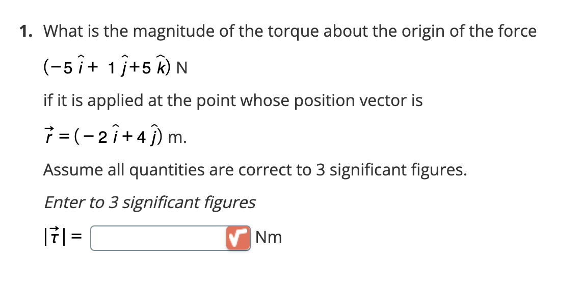 1. What is the magnitude of the torque about the origin of the force
(-5 î+ 1 j+5 K) N
if it is applied at the point whose position vector is
7 = (-27+41) r
m.
Assume all quantities are correct to 3 significant figures.
Enter to 3 significant figures
171 =
Nm