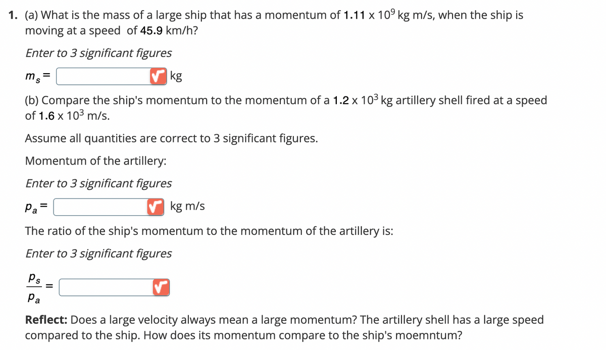 1. (a) What is the mass of a large ship that has a momentum of 1.11 x 10 kg m/s, when the ship is
moving at a speed of 45.9 km/h?
Enter to 3 significant figures
ms=
✔kg
(b) Compare the ship's momentum to the momentum of a 1.2 x 10³ kg artillery shell fired at a speed
of 1.6 x 10³ m/s.
Assume all quantities are correct to 3 significant figures.
Momentum of the artillery:
Enter to 3 significant figures
Pa
kg m/s
The ratio of the ship's momentum to the momentum of the artillery is:
Enter to 3 significant figures
=
Ps =
Pa
Reflect: Does a large velocity always mean a large momentum? The artillery shell has a large speed
compared to the ship. How does its momentum compare to the ship's moemntum?