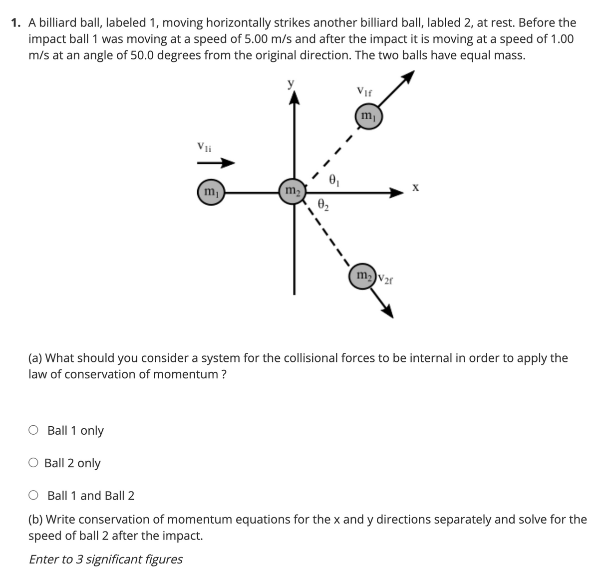 1. A billiard ball, labeled 1, moving horizontally strikes another billiard ball, labled 2, at rest. Before the
impact ball 1 was moving at a speed of 5.00 m/s and after the impact it is moving at a speed of 1.00
m/s at an angle of 50.0 degrees from the original direction. The two balls have equal mass.
Ball 1 only
Vli
O Ball 2 only
m₁
y
m₂
0₁
0₂
Vif
m₂ V2f
(a) What should you consider a system for the collisional forces to be internal in order to apply the
law of conservation of momentum ?
X
Ball 1 and Ball 2
(b) Write conservation of momentum equations for the x and y directions separately and solve for the
speed of ball 2 after the impact.
Enter to 3 significant figures