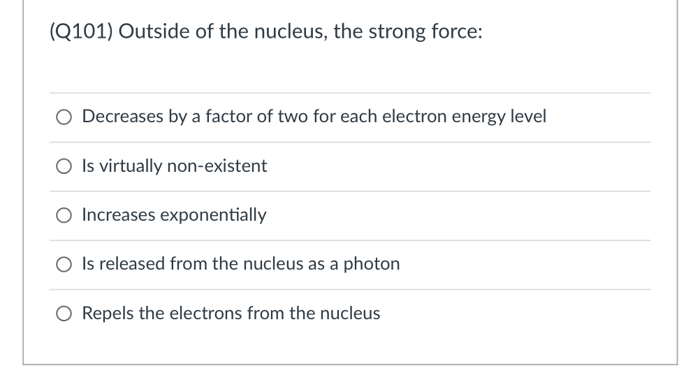 (Q101) Outside of the nucleus, the strong force:
Decreases by a factor of two for each electron energy level
Is virtually non-existent
Increases exponentially
O Is released from the nucleus as a photon
Repels the electrons from the nucleus