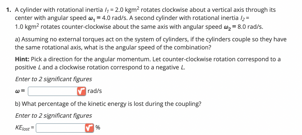 1. A cylinder with rotational inertia /₁ = 2.0 kgm² rotates clockwise about a vertical axis through its
center with angular speed w₁ = 4.0 rad/s. A second cylinder with rotational inertia /2 =
1.0 kgm² rotates counter-clockwise about the same axis with angular speed w₂ = 8.0 rad/s.
a) Assuming no external torques act on the system of cylinders, if the cylinders couple so they have
the same rotational axis, what is the angular speed of the combination?
Hint: Pick a direction for the angular momentum. Let counter-clockwise rotation correspond to a
positive L and a clockwise rotation correspond to a negative L.
Enter to 2 significant figures
W=
✔rad/s
b) What percentage of the kinetic energy is lost during the coupling?
Enter to 2 significant figures
KElost =
✔%