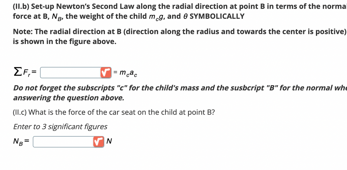 (II.b) Set-up Newton's Second Law along the radial direction at point B in terms of the normal
force at B, NB, the weight of the child meg, and 0 SYMBOLICALLY
Note: The radial direction at B (direction along the radius and towards the center is positive)
is shown in the figure above.
ΣF,=
✔=mcac
Do not forget the subscripts "c" for the child's mass and the susbcript "B" for the normal whe
answering the question above.
(II.c) What is the force of the car seat on the child at point B?
Enter to 3 significant figures
NB=
✔N