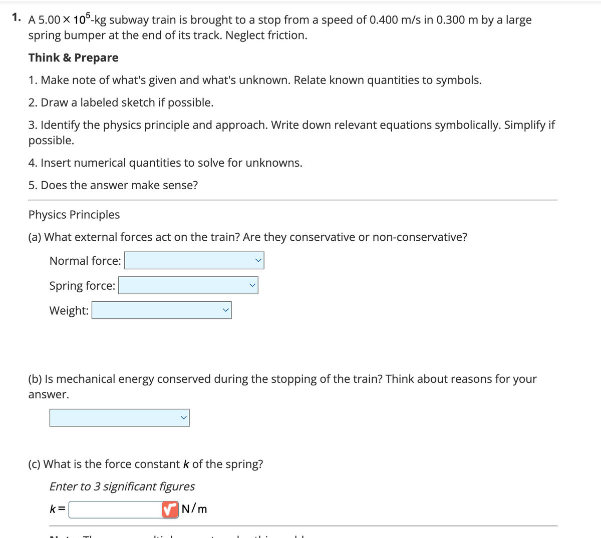 1. A 5.00 × 105-kg subway train is brought to a stop from a speed of 0.400 m/s in 0.300 m by a large
spring bumper at the end of its track. Neglect friction.
Think & Prepare
1. Make note of what's given and what's unknown. Relate known quantities to symbols.
2. Draw a labeled sketch if possible.
3. Identify the physics principle and approach. Write down relevant equations symbolically. Simplify if
possible.
4. Insert numerical quantities to solve for unknowns.
5. Does the answer make sense?
Physics Principles
(a) What external forces act on the train? Are they conservative or non-conservative?
Normal force:
Spring force:
Weight:
(b) Is mechanical energy conserved during the stopping of the train? Think about reasons for your
answer.
(c) What is the force constant k of the spring?
Enter to 3 significant figures
k=
✔ N/m
TI
