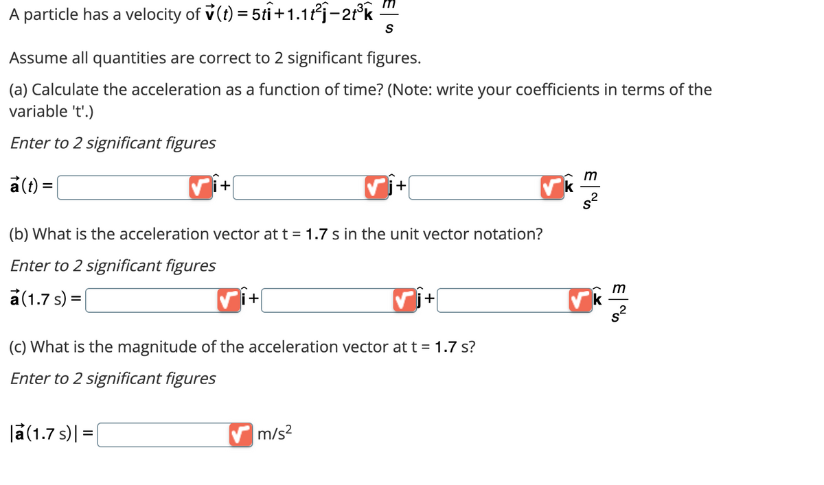 A particle has a velocity of (t) = 5ti +1.1t²j-2t³k
Assume all quantities are correct to 2 significant figures.
(a) Calculate the acceleration as a function of time? (Note: write your coefficients in terms of the
variable 't'.)
Enter to 2 significant figures
a(t) =
+
(b) What is the acceleration vector at t = 1.7 s in the unit vector notation?
Enter to 2 significant figures
a (1.7 s) =
|a (1.7 s) | =
✔j+
(c) What is the magnitude of the acceleration vector at t = 1.7 s?
Enter to 2 significant figures
S
✓i+
✔m/s²
k
m
✓k
m
s²