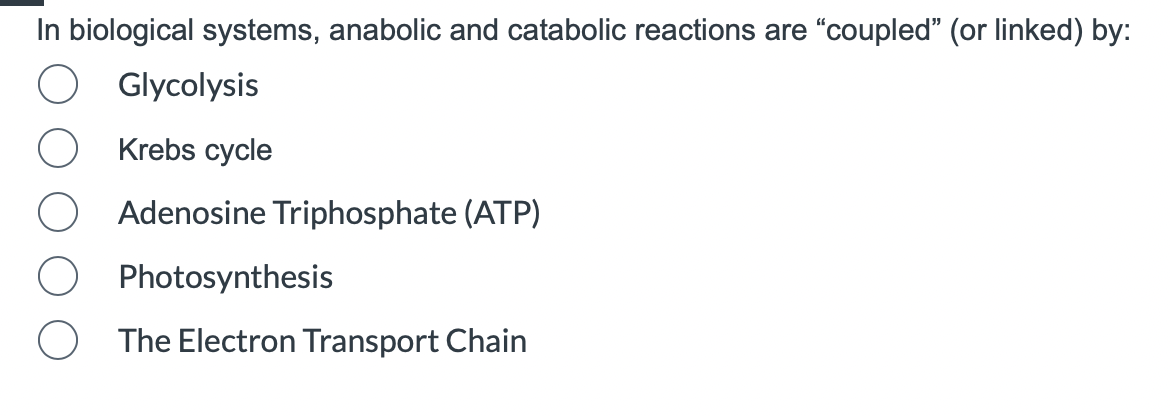 In biological systems, anabolic and catabolic reactions are "coupled" (or linked) by:
O
O
Glycolysis
Krebs cycle
Adenosine Triphosphate (ATP)
Photosynthesis
The Electron Transport Chain