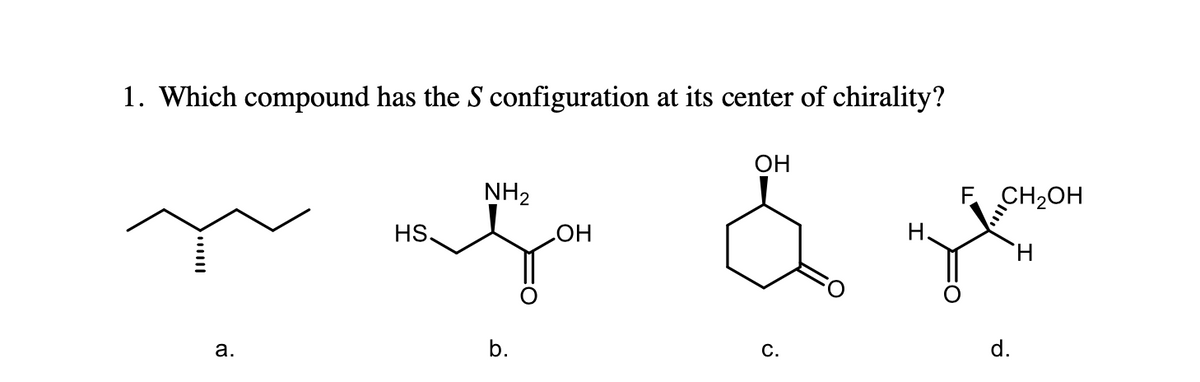1. Which compound has the S configuration at its center of chirality?
ради
HS.
a.
NH₂
b.
ОН
ОН
с.
F CH2OH
H
d.