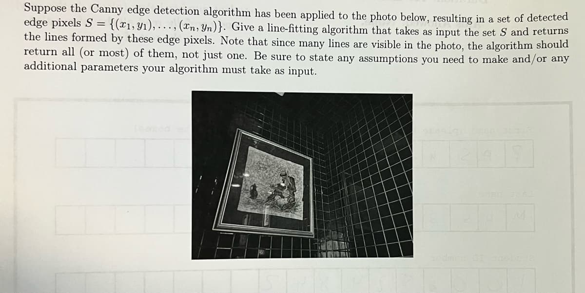 Suppose the Canny edge detection algorithm has been applied to the photo below, resulting in a set of detected
edge pixels S = {(x1,y1),..., (xn, Yn)}. Give a line-fitting algorithm that takes as input the set S and returns
the lines formed by these edge pixels. Note that since many lines are visible in the photo, the algorithm should
return all (or most) of them, not just one. Be sure to state any assumptions you need to make and/or any
additional parameters your algorithm must take as input.
N
M