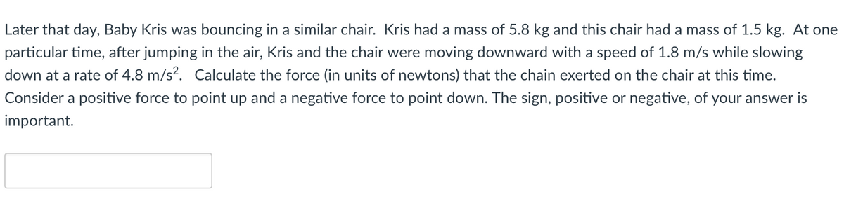 Later that day, Baby Kris was bouncing in a similar chair. Kris had a mass of 5.8 kg and this chair had a mass of 1.5 kg. At one
particular time, after jumping in the air, Kris and the chair were moving downward with a speed of 1.8 m/s while slowing
down at a rate of 4.8 m/s?. Calculate the force (in units of newtons) that the chain exerted on the chair at this time.
Consider a positive force to point up and a negative force to point down. The sign, positive or negative, of your answer is
important.
