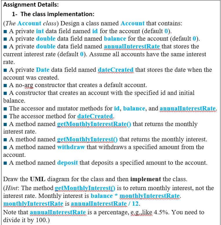 Assignment Details:
1- The class implementation:
(The Account class) Design a class named Account that contains:
IA private int data field named id for the account (default 0).
IA private double data field named balance for the account (default 0).
1A private double data field named annuallnterestRate that stores the
|current interest rate (default 0). Assume all accounts have the same interest
rate.
IA private Date data field named dateCreated that stores the date when the
account was created.
1A no-arg constructor that creates a default account.
IA constructor that creates an account with the specified id and initial
balance.
1 The accessor and mutator methods for id, balance, and annualInterestRate.
1 The accessor method for dateCreated.
1 A method named getMonthlyInterestRateO that returns the monthly
interest rate.
1 A method named getMonthlyInterest() that returns the monthly interest.
IA method named withdraw that withdraws a specified amount from the
|асcount.
1A method named deposit that deposits a specified amount to the account.
Draw the UML diagram for the class and then implement the class.
|(Hint: The method getMonthlyInterest) is to return monthly interest, not the
interest rate. Monthly interest is balance * monthlyInterestRate.
monthlyInterestRate is annualInterestRate / 12.
Note that annualInterestRate is a percentage, e.glike 4.5%. You need to
divide it by 100.)
