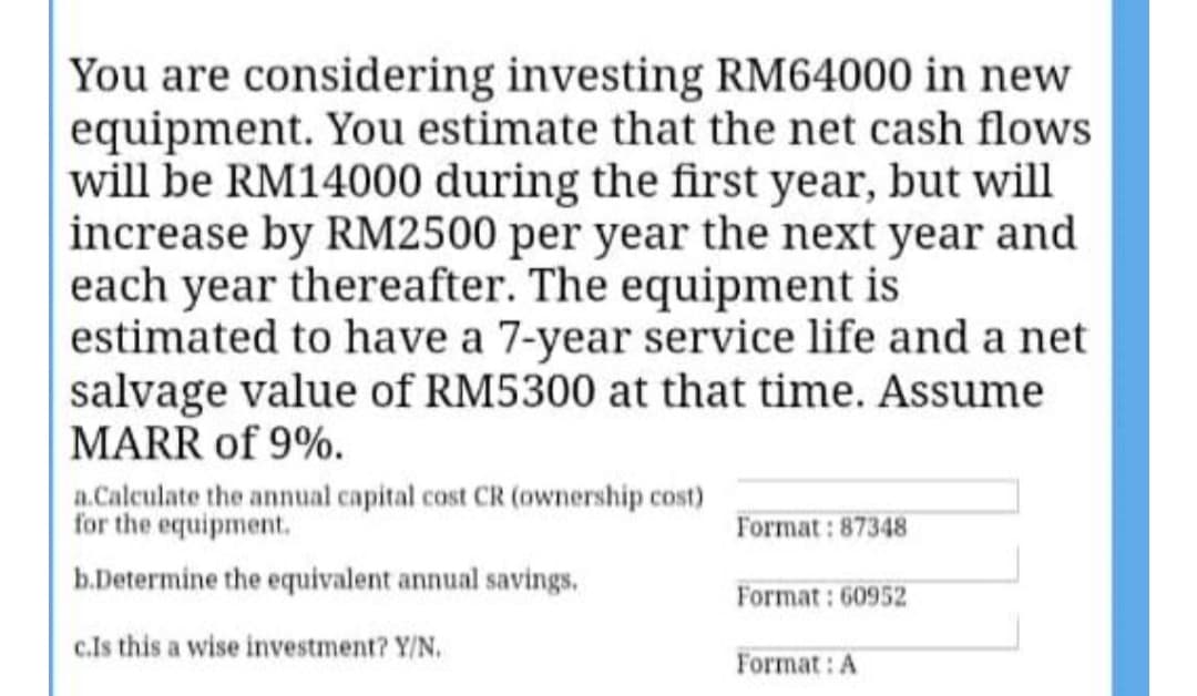 You are considering investing RM64000 in new
equipment. You estimate that the net cash flows
will be RM14000 during the first year, but will
increase by RM2500 per year the next year and
each year thereafter. The equipment is
estimated to have a 7-year service life and a net
salvage value of RM5300 at that time. Assume
MARR of 9%.
a.Calculate the annual capital cost CR (ownership cost)
for the equipment.
Format : 87348
b.Determine the equivalent annual savings.
Format: 60952
c.Is this a wise investment? Y/N.
Format: A
