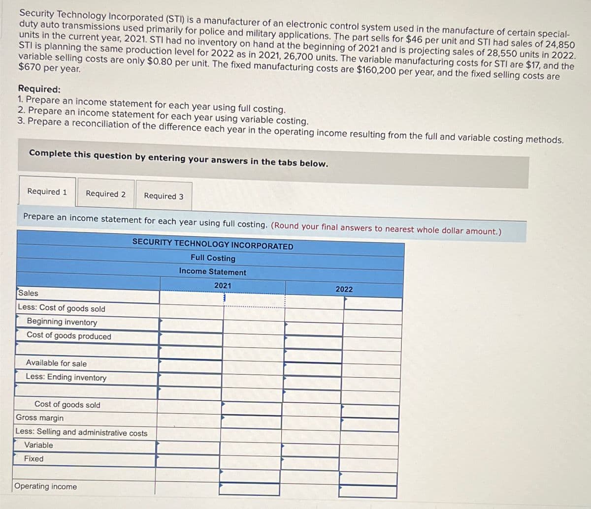 Security Technology Incorporated (STI) is a manufacturer of an electronic control system used in the manufacture of certain special-
duty auto transmissions used primarily for police and military applications. The part sells for $46 per unit and STI had sales of 24,850
units in the current year, 2021. STI had no inventory on hand at the beginning of 2021 and is projecting sales of 28,550 units in 2022.
STI is planning the same production level for 2022 as in 2021, 26,700 units. The variable manufacturing costs for STI are $17, and the
variable selling costs are only $0.80 per unit. The fixed manufacturing costs are $160,200 per year, and the fixed selling costs are
$670 per year.
Required:
1. Prepare an income statement for each year using full costing.
2. Prepare an income statement for each year using variable costing.
3. Prepare a reconciliation of the difference each year in the operating income resulting from the full and variable costing methods.
Complete this question by entering your answers in the tabs below.
Required 1 Required 2
Required 3
Prepare an income statement for each year using full costing. (Round your final answers to nearest whole dollar amount.)
SECURITY TECHNOLOGY INCORPORATED
Full Costing
Sales
Less: Cost of goods sold
Beginning inventory
Cost of goods produced
Available for sale
Less: Ending inventory
Cost of goods sold
Gross margin
Less: Selling and administrative costs
Variable
Fixed
Operating income
Income Statement
2021
2022
