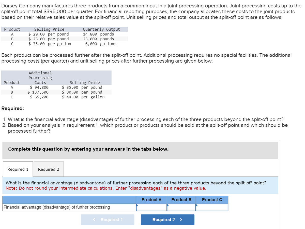 Dorsey Company manufactures three products from a common input in a joint processing operation. Joint processing costs up to the
split-off point total $395,000 per quarter. For financial reporting purposes, the company allocates these costs to the joint products
based on their relative sales value at the split-off point. Unit selling prices and total output at the split-off point are as follows:
Product
A
Selling Price
$29.00 per pound
$23.00 per pound
Quarterly Output
14,800 pounds
B
23,000 pounds
C
$ 35.00 per gallon
6,000 gallons
Each product can be processed further after the split-off point. Additional processing requires no special facilities. The additional
processing costs (per quarter) and unit selling prices after further processing are given below:
Product
A
Additional
Processing
Costs
$ 94,800
Selling Price
$ 35.00 per pound
$ 30.00 per pound
B
$ 137,500
C
$ 65,200
$ 44.00 per gallon
Required:
1. What is the financial advantage (disadvantage) of further processing each of the three products beyond the split-off point?
2. Based on your analysis in requirement 1, which product or products should be sold at the split-off point and which should be
processed further?
Complete this question by entering your answers in the tabs below.
Required 1
Required 2
What is the financial advantage (disadvantage) of further processing each of the three products beyond the split-off point?
Note: Do not round your intermediate calculations. Enter "disadvantages" as a negative value.
Product A Product B
Product C
Financial advantage (disadvantage) of further processing
< Required 1
Required 2 >