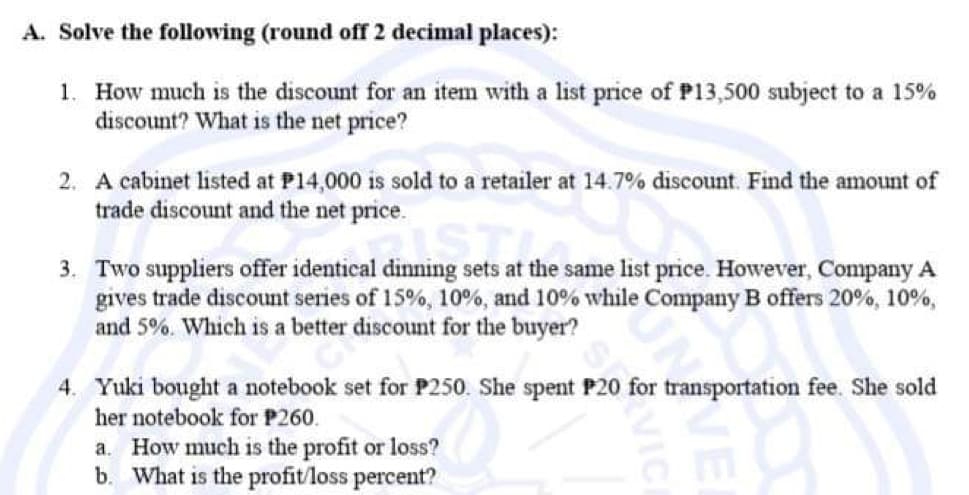 A. Solve the following (round off 2 decimal places):
1. How much is the discount for an item with a list price of P13,500 subject to a 15%
discount? What is the net price?
2. A cabinet listed at P14,000 is sold to a retailer at 14.7% discount. Find the amount of
trade discount and the net price.
al dinning sets at the s
3. Two suppliers offer identical dinning sets at the same list price. However, Company A
gives trade discount series of 15%, 10 %, and 10% while Company B offers 20%, 10%,
and 5%. Which is a better discount for the buyer?
4. Yuki bought a notebook set for P250. She spent P20 for transportation fee. She sold
her notebook for P260.
a. How much is the profit or loss?
b. What is the profit/loss percent?
VICI
VE
