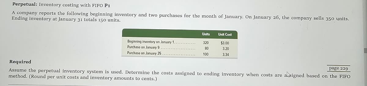 Perpetual: Inventory costing with FIFO P1
A company reports the following beginning inventory and two purchases for the month of January. On January 26, the company sells 350 units.
Ending inventory at January 31 totals 150 units.
Required
Units
Unit Cost
Beginning inventory on January 1..
Purchase on January 9
Purchase on January 25
320
$3.00
80
3.20
100
3.34
page 229
Assume the perpetual inventory system is used. Determine the costs assigned to ending inventory when costs are assigned based on the FIFO
method. (Round per unit costs and inventory amounts to cents.)