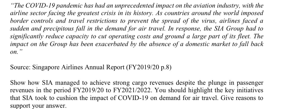 "The COVID-19 pandemic has had an unprecedented impact on the aviation industry, with the
airline sector facing the greatest crisis in its history. As countries around the world imposed
border controls and travel restrictions to prevent the spread of the virus, airlines faced a
sudden and precipitous fall in the demand for air travel. In response, the SIA Group had to
significantly reduce capacity to cut operating costs and ground a large part of its fleet. The
impact on the Group has been exacerbated by the absence of a domestic market to fall back
on.
Source: Singapore Airlines Annual Report (FY2019/20 p.8)
Show how SIA managed to achieve strong cargo revenues despite the plunge in passenger
revenues in the period FY2019/20 to FY2021/2022. You should highlight the key initiatives
that SIA took to cushion the impact of COVID-19 on demand for air travel. Give reasons to
support your answer.