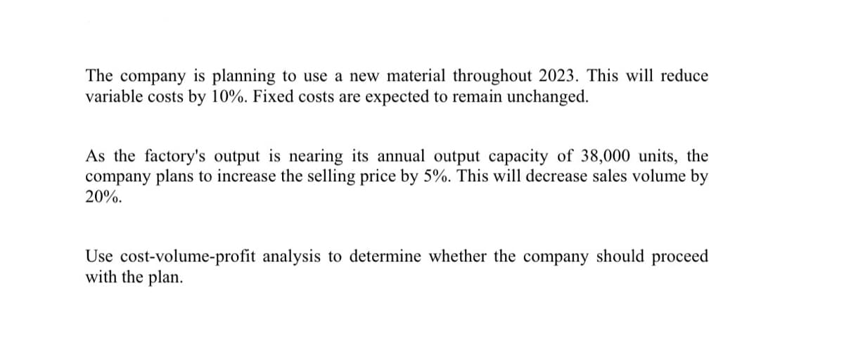 The company is planning to use a new material throughout 2023. This will reduce
variable costs by 10%. Fixed costs are expected to remain unchanged.
As the factory's output is nearing its annual output capacity of 38,000 units, the
company plans to increase the selling price by 5%. This will decrease sales volume by
20%.
Use cost-volume-profit analysis to determine whether the company should proceed
with the plan.