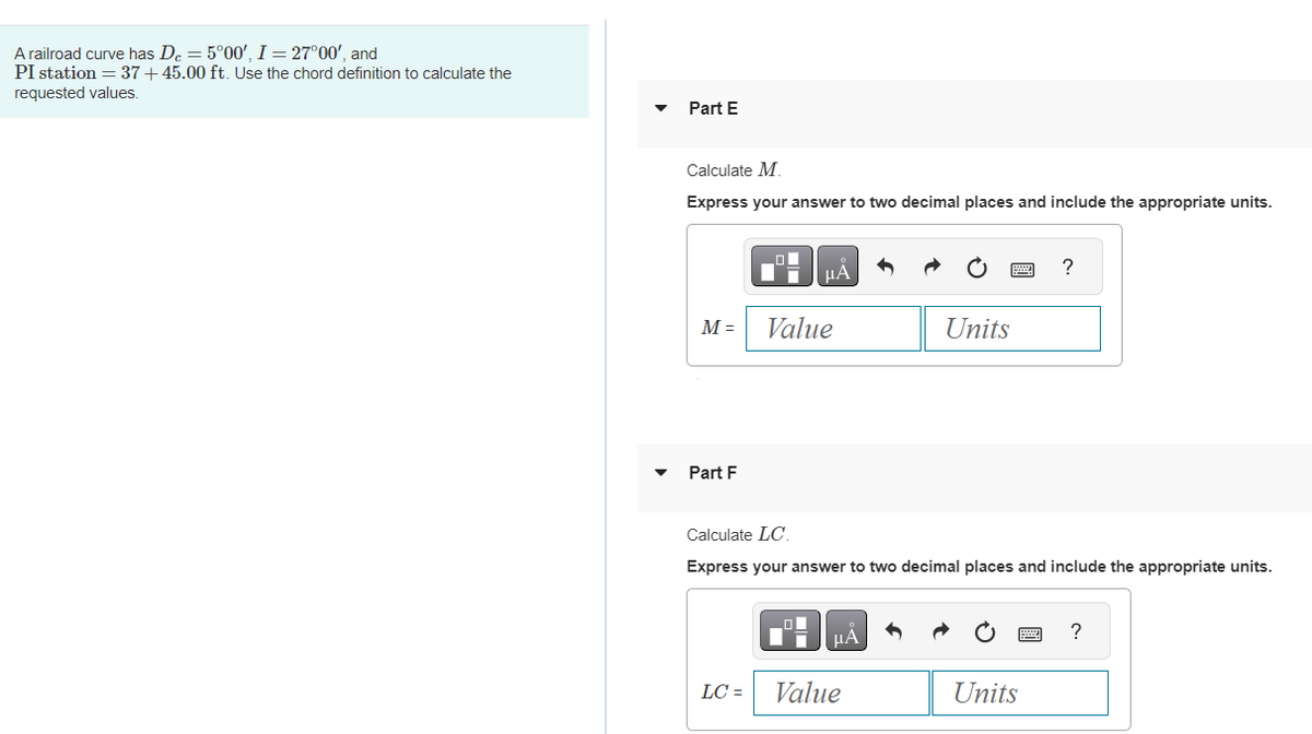 A railroad curve has De = 5°00', I = 27°00', and
PI station = 37+45.00 ft. Use the chord definition to calculate the
requested values.
Part E
Calculate M
Express your answer to two decimal places and include the appropriate units.
M =
Part F
LC =
μA
Value
п
Calculate LC.
Express your answer to two decimal places and include the appropriate units.
μÀ
Units
Value
?
Units
?