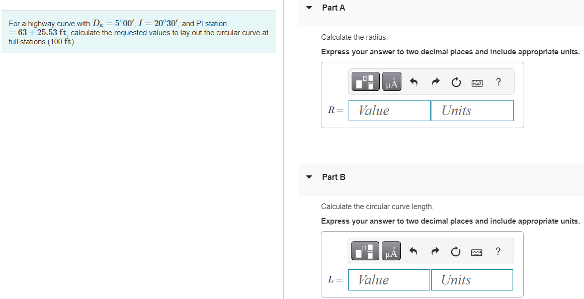 For a highway curve with Da = 5°00', I = 20°30', and Pl station
= 63 +25.53 ft, calculate the requested values to lay out the circular curve at
full stations (100 ft).
Part A
Calculate the radius.
Express your answer to two decimal places and include appropriate units.
R=
Part B
μA
L =
Value
Calculate the circular curve length.
Express your answer to two decimal places and include appropriate units.
μA
Units
Value
?
Units
?