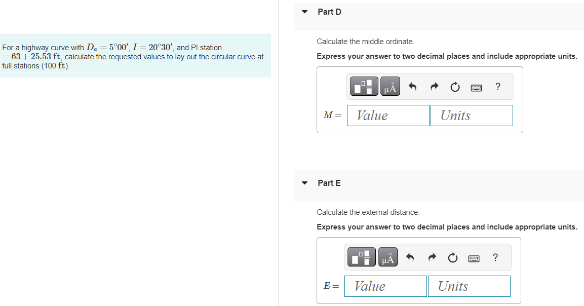 For a highway curve with Da = 5°00', I = 20°30', and Pl station
= 63 +25.53 ft, calculate the requested values to lay out the circular curve at
full stations (100 ft).
Part D
Calculate the middle ordinate.
Express your answer to two decimal places and include appropriate units.
M =
Part E
LO
E=
μÃ
Value
Calculate the external distance.
Express your answer to two decimal places and include appropriate units.
μA
Units
Value
?
Units
?