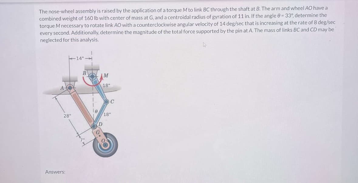 The nose-wheel assembly is raised by the application of a torque M to link BC through the shaft at B. The arm and wheel AO have a
combined weight of 160 lb with center of mass at G, and a centroidal radius of gyration of 11 in. If the angle = 33°, determine the
torque M necessary to rotate link AO with a counterclockwise angular velocity of 14 deg/sec that is increasing at the rate of 8 deg/sec
every second. Additionally, determine the magnitude of the total force supported by the pin at A. The mass of links BC and CD may be
neglected for this analysis.
A
Answers:
28"
14"
B
M
18"
C
18"
D
7"