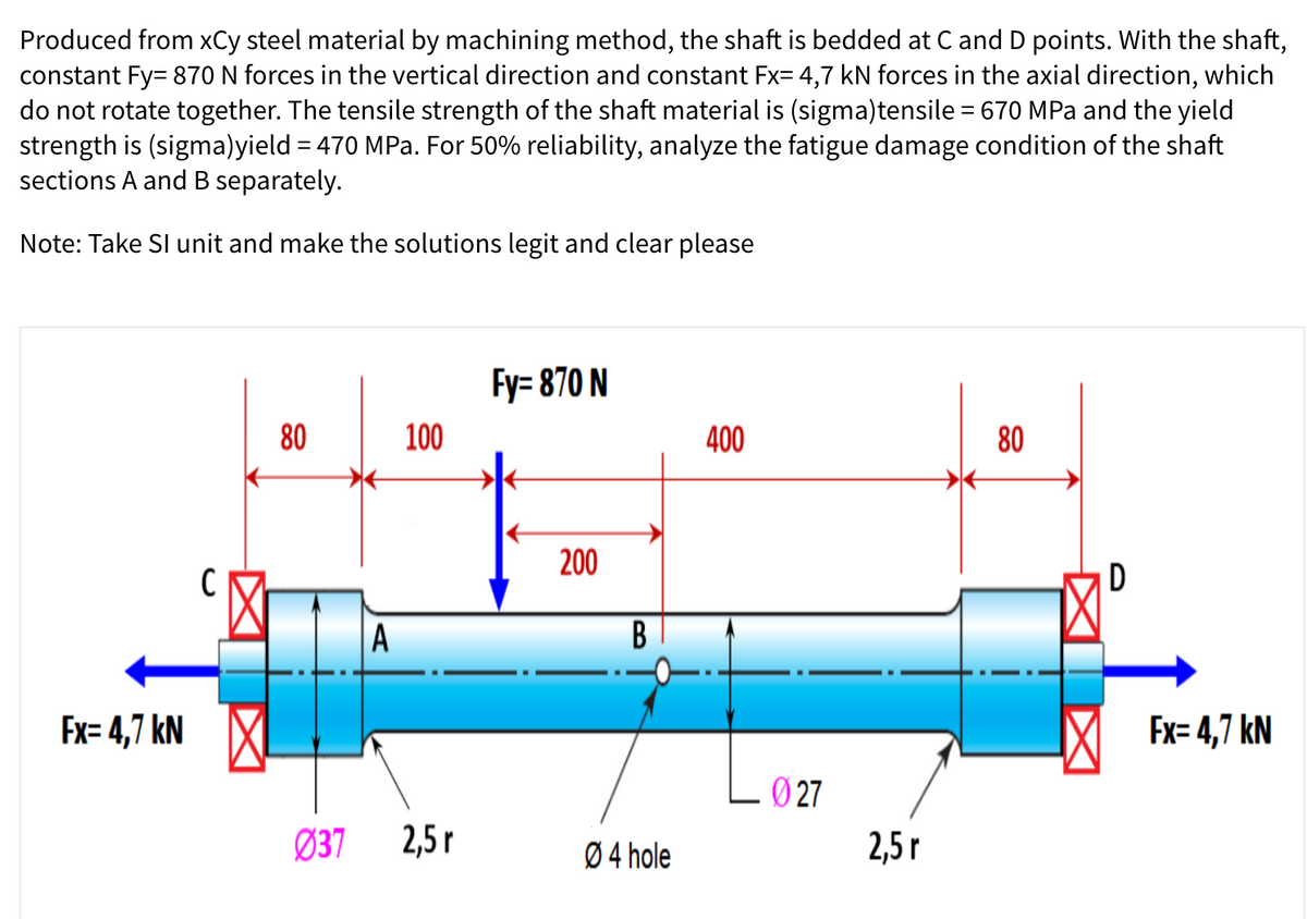 Produced from xCy steel material by machining method, the shaft is bedded at C and D points. With the shaft,
constant Fy= 870 N forces in the vertical direction and constant Fx= 4,7 kN forces in the axial direction, which
do not rotate together. The tensile strength of the shaft material is (sigma)tensile = 670 MPa and the yield
strength is (sigma)yield = 470 MPa. For 50% reliability, analyze the fatigue damage condition of the shaft
sections A and B separately.
Note: Take SI unit and make the solutions legit and clear please
Fy= 870 N
80
100
400
80
200
C
D
A
Fx= 4,7 kN X
Ex= 4,7 kN
Ø 27
Ø37 2,5 r
Ø 4 hole
2,5г
