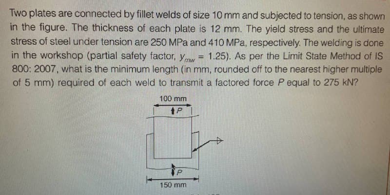 Two plates are connected by fillet welds of size 10 mm and subjected to tension, as shown
in the figure. The thickness of each plate is 12 mm. The yield stress and the ultimate
stress of steel under tension are 250 MPa and 410 MPa, respectively. The welding is done
in the workshop (partial safety factor, Ymw = 1.25). As per the Limit State Method of IS
800: 2007, what is the minimum length (in mm, rounded off to the nearest higher multiple
of 5 mm) required of each weld to transmit a factored force P equal to 275 kN?
100 mm
tP
P
150 mm