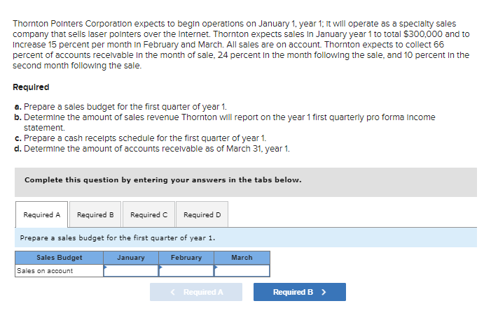 Thornton Pointers Corporation expects to begin operations on January 1, year 1; it will operate as a specialty sales
company that sells laser pointers over the Internet. Thornton expects sales in January year 1 to total $300,000 and to
Increase 15 percent per month in February and March. All sales are on account. Thornton expects to collect 66
percent of accounts receivable in the month of sale, 24 percent in the month following the sale, and 10 percent in the
second month following the sale.
Required
a. Prepare a sales budget for the first quarter of year 1.
b. Determine the amount of sales revenue Thornton will report on the year 1 first quarterly pro forma Income
statement.
c. Prepare a cash receipts schedule for the first quarter of year 1.
d. Determine the amount of accounts receivable as of March 31, year 1.
Complete this question by entering your answers in the tabs below.
Required A Required B Required C Required D
Prepare a sales budget for the first quarter of year 1.
Sales Budget
Sales on account
January
February
March
< Required A
Required B >