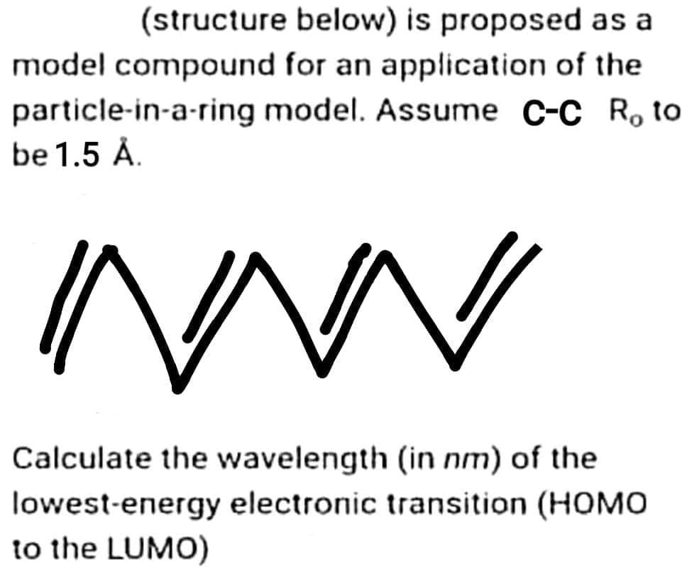 (structure below) is proposed as a
model compound for an application of the
particle-in-a-ring model. Assume C-C R, to
be 1.5 Å.
"/
~
Calculate the wavelength (in nm) of the
lowest-energy electronic transition (HOMO
to the LUMO)