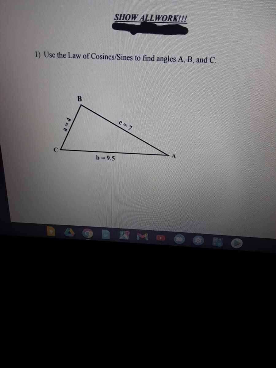 SHOW ALLWORK!!!
1) Use the Law of Cosines/Sines to find angles A, B, and C.
c = 7
b=9.5
國ME
a 3D4
