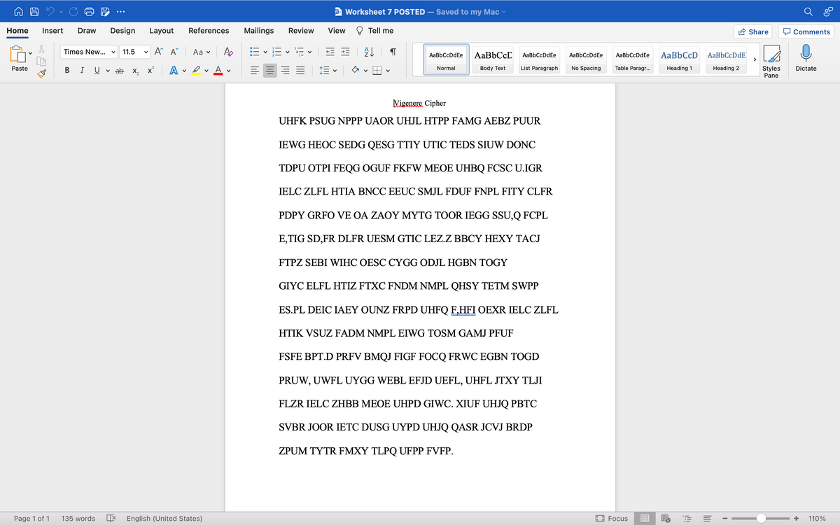 W- Worksheet 7 POSTED
Saved to my Mac
Home
Insert
Draw
Design
Layout
References
Mailings
Review
View
Tell me
Share
Q Comments
A A
Аa v
E - E v E v E E
Times New...
11.5
AaBbCcD
AaBbCcD
AaBbCcDdE
>
AaBbCcDdEe
AaBbCcDdEe
AaBbCcDdEe
AaBbCcDdEe
Normal
Body Text
List Paragraph
No Spacing
Table Paragr...
Heading 1
Heading 2
Styles
Pane
Paste
U v ab X,
A
A v
三、
Dictate
Vigenere Cipher
UHFK PSUG NPPP UAOR UHJL HTPP FAMG AEBZ PUUR
IEWG HEOC SEDG QESG TTIY UTIC TEDS SIUW DONC
TDPU OTPI FEQG OGUF FKFW MEOE UHBQ FCSC U.IGR
IELC ZLFL HTIA BNCC EEUC SMJL FDUF FNPL FITY CLFR
PDPY GRFO VE OA ZAOY MYTG TOOR IEGG SSU,Q FCPL
E,TIG SD,FR DLFR UESM GTIC LEZ.Z BBCY HEXY TACJ
FTPZ SEBI WIHC OESC CYGG ODJL HGBN TOGY
GIYC ELFL HTIZ FTXC FNDM NMPL QHSY TETM SWPP
ES.PL DEIC LAEY OUNZ FRPD UHFQ F,HFI OEXR IELC ZLFL
HTIK VSUZ FADM NMPL EIWG TOSM GAMJ PFUF
FSFE BPT.D PRFV BMQJ FIGF FOCQ FRWC EGBN TOGD
PRUW, UWFL UYGG WEBL EFJD UEFL, UHFL JTXY TLJI
FLZR IELC ZHBB MEOE UHPD GIWC. XIUF UHJQ PBTC
SVBR JOOR IETC DUSG UYPD UHJQ QASR JCVJ BRDP
ZPUM TYTR FMXY TLPQ UFPP FVFP.
Page 1 of 1
135 words
X English (United States)
Focus
+
110%
