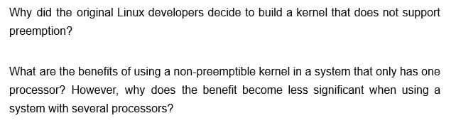 Why did the original Linux developers decide to build a kernel that does not support
preemption?
What are the benefits of using a non-preemptible kernel in a system that only has one
processor? However, why does the benefit become less significant when using a
system with several processors?