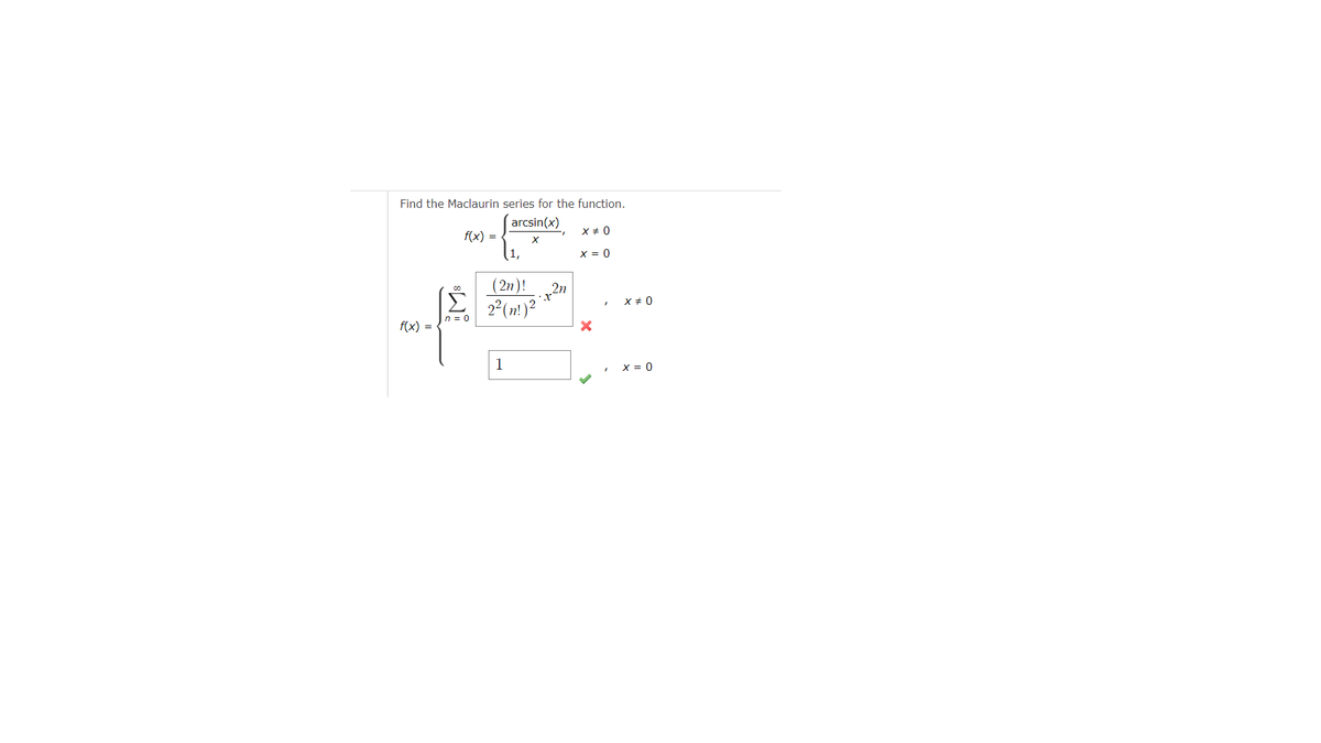 Find the Maclaurin series for the function.
arcsin(x)
X
f(x) =
f(x) =
n = 0
(2n)!
2² (n!) ²
1
2n
X # 0
x = 0
X #0
X = 0