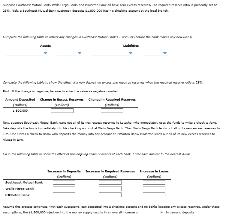 Suppose Southeast Mutual Bank, Walls Fergo Bank, and PJMorton Bank all have zero excess reserves. The required reserve ratio is presently set at
25%. Nick, a Southeast Mutual Bank customer, deposits $1,800,000 into his checking account at the local branch.
Complete the following table to reflect any changes in Southeast Mutual Bank's T-account (before the bank makes any new loans).
Assets
Liabilities
Complete the following table to show the effect of a new deposit on excess and required reserves when the required reserve ratio is 25%.
Hint: If the change is negative, be sure to enter the value as negative number.
Amount Deposited
(Dollars)
1,800,000
Change in Excess Reserves
(Dollars)
Change in Required Reserves
(Dollars)
Now, suppose Southeast Mutual Bank loans out all of its new excess reserves to Latasha, who immediately uses the funds to write a check to Jake.
Jake deposits the funds immediately into his checking account at Walls Fergo Bank. Then Walls Fergo Bank lends out all of its new excess reserves to
Tim, who writes a check to Rosa, who deposits the money into her account at PJMorton Bank. PJMorton lends out all of its new excess reserves to
Alyssa in turn.
Fill in the following table to show the effect of this ongoing chain of events at each bank. Enter each answer to the nearest dollar.
Southeast Mutual Bank
Walls Fergo Bank
PJMorton Bank
Increase in Deposits Increase in Required Reserves Increase in Loans
(Dollars)
(Dollars)
(Dollars)
Assume this process continues, with each successive loan deposited into a checking account and no banks keeping any excess reserves. Under these
assumptions, the $1,800,000 injection into the money supply results in an overall increase of
in demand deposits.