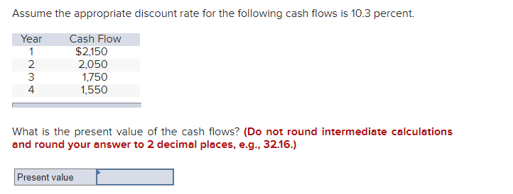 Assume the appropriate discount rate for the following cash flows is 10.3 percent.
Year
Cash Flow
1
$2,150
2,050
234
1,750
1,550
What is the present value of the cash flows? (Do not round intermediate calculations
and round your answer to 2 decimal places, e.g., 32.16.)
Present value