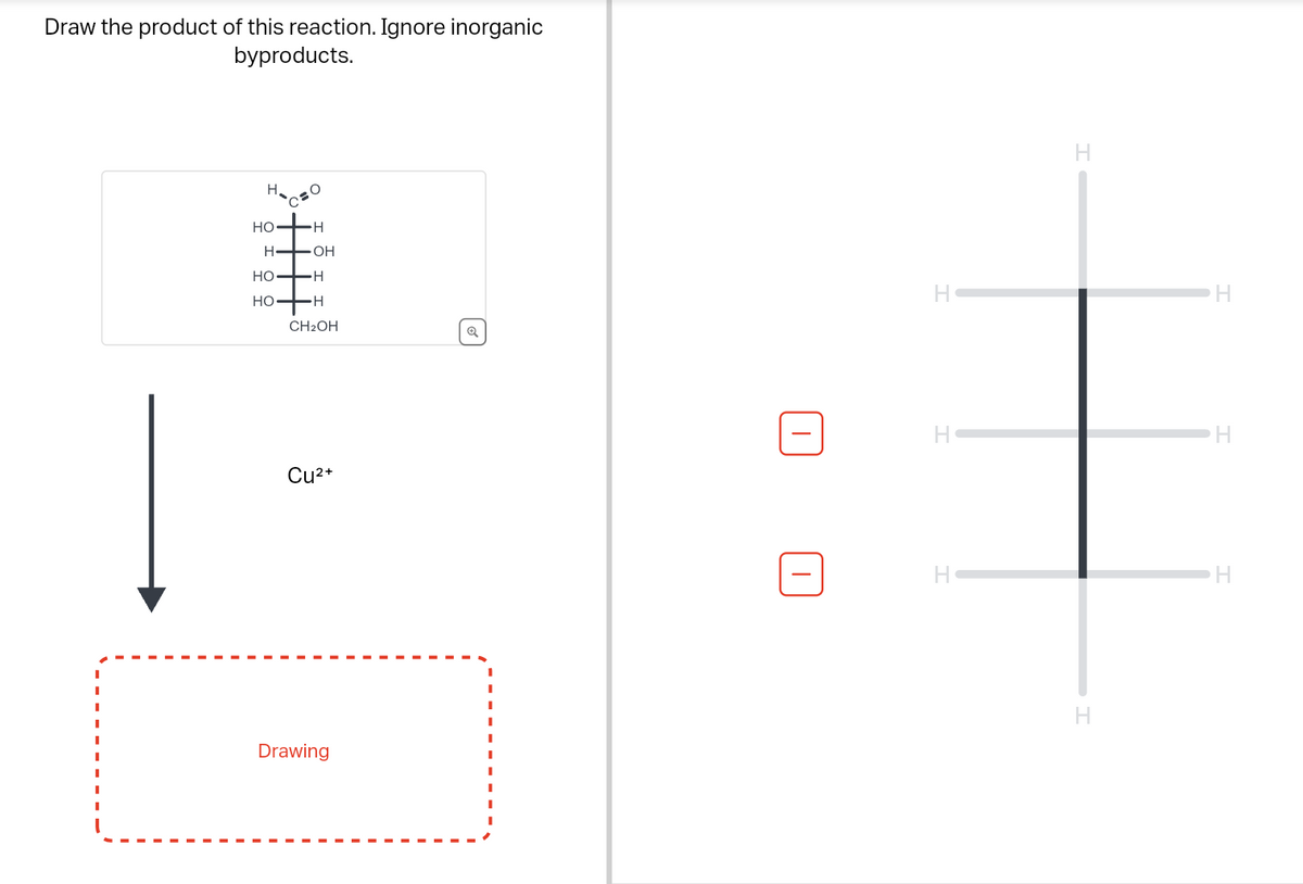 Draw the product of this reaction. Ignore inorganic
byproducts.
HO
-H
H➡ OH
HO
HO
-H
H-
CH₂OH
Cu²+
Drawing
Q
I
I
H
H
H
H
H
H
H