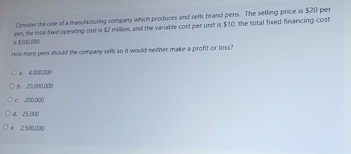 Consider the case of a manufacturing company which produces and sells brand pens. The selling price is $20 per
pen, the total fixed operating cost is $2 million, and the variable cost per unit is $10, the total fixed financing cost
is $500,000.
How many pens should the company sells so it would neither make a profit or loss?
O a. 4,000,000
O b. 20,000,000
O c. 200,000
O d. 25,000
O e. 2,500,000
