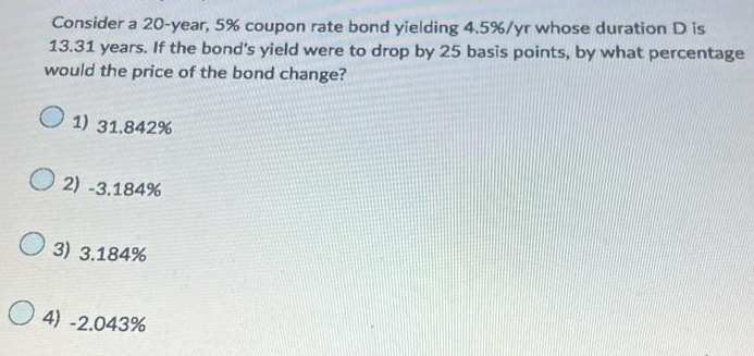 Consider a 20-year, 5% coupon rate bond yielding 4.5% / yr whose duration D is
13.31 years. If the bond's yield were to drop by 25 basis points, by what percentage
would the price of the bond change?
1) 31.842%
2) -3.184%
3) 3.184%
4) -2.043%