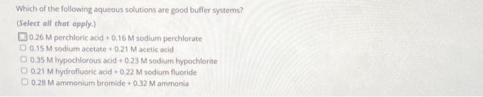 Which of the following aqueous solutions are good buffer systems?
(Select all that apply.)
0.26 M perchloric acid + 0.16 M sodium perchlorate
0.15 M sodium acetate + 0.21 M acetic acid
0.35 M hypochlorous acid +0.23 M sodium hypochlorite
0.21 M hydrofluoric acid + 0.22 M sodium fluoride
O 0.28 M ammonium bromide + 0.32 M ammonia