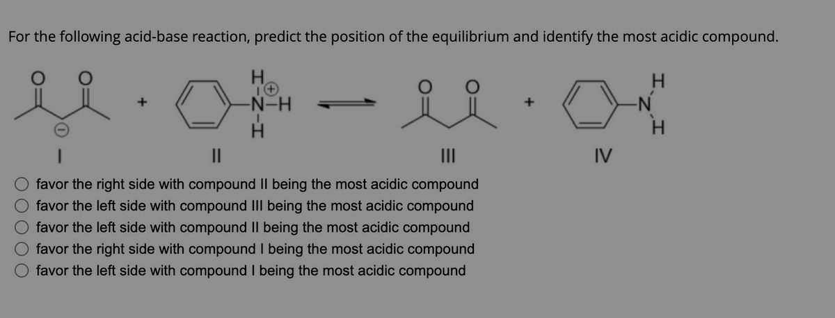 For the following acid-base reaction, predict the position of the equilibrium and identify the most acidic compound.
ů.0
+
H
1+
-N-H
H
ii
|||
favor the right side with compound II being the most acidic compound
favor the left side with compound III being the most acidic compound
favor the left side with compound II being the most acidic compound
favor the right side with compound I being the most acidic compound
favor the left side with compound I being the most acidic compound
+
IV
H
-N
H