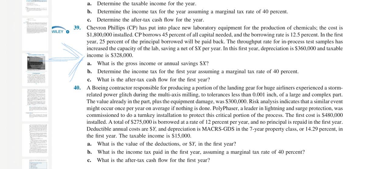 Determine the taxable income for the year.
DC -- I
а.
b. Determine the income tax for the year assuming a marginal tax rate of 40 percent.
с.
Determine the after-tax cash flow for the year.
39.
Chevron Phillips (CP) has put into place new laboratory equipment for the production of chemicals; the cost is
$1,800,000 installed. CP borrows 45 percent of all capital needed, and the borrowing rate is 12.5 percent. In the first
year, 25 percent of the principal borrowed will be paid back. The throughput rate for in-process test samples has
increased the capacity of the lab, saving a net of $X per year. In this first year, depreciation is $360,000 and taxable
income is $328,000.
WILEY O
REPLACEMENT ANALYSIS
What is the gross income or annual savings $X?
b. Determine the income tax for the first year assuming a marginal tax rate of 40 percent.
а.
с.
What is the after-tax cash flow for the first year?
A Boeing contractor responsible for producing a portion of the landing gear for huge airliners experienced a storm-
related power glitch during the multi-axis milling, to tolerances less than 0.001 inch, of a large and complex part.
The value already in the part, plus the equipment damage, was $300,000. Risk analysis indicates that a similar event
might occur once per year on average if nothing is done. PolyPhaser, a leader in lightning and surge protection, was
commissioned to do a turnkey installation to protect this critical portion of the process. The first cost is $480,000
installed. A total of $275,000 is borrowed at a rate of 12 percent per year, and no principal is repaid in the first year.
Deductible annual costs are $Y, and depreciation is MACRS-GDS in the 7-year property class, or 14.29 percent, in
the first year. The taxable income is $15,000.
40.
What is the value of the deductions, or $Y, in the first year?
а.
b. What is the income tax paid in the first year, assuming a marginal tax rate of 40 percent?
What is the after-tax cash flow for the first year?
с.

