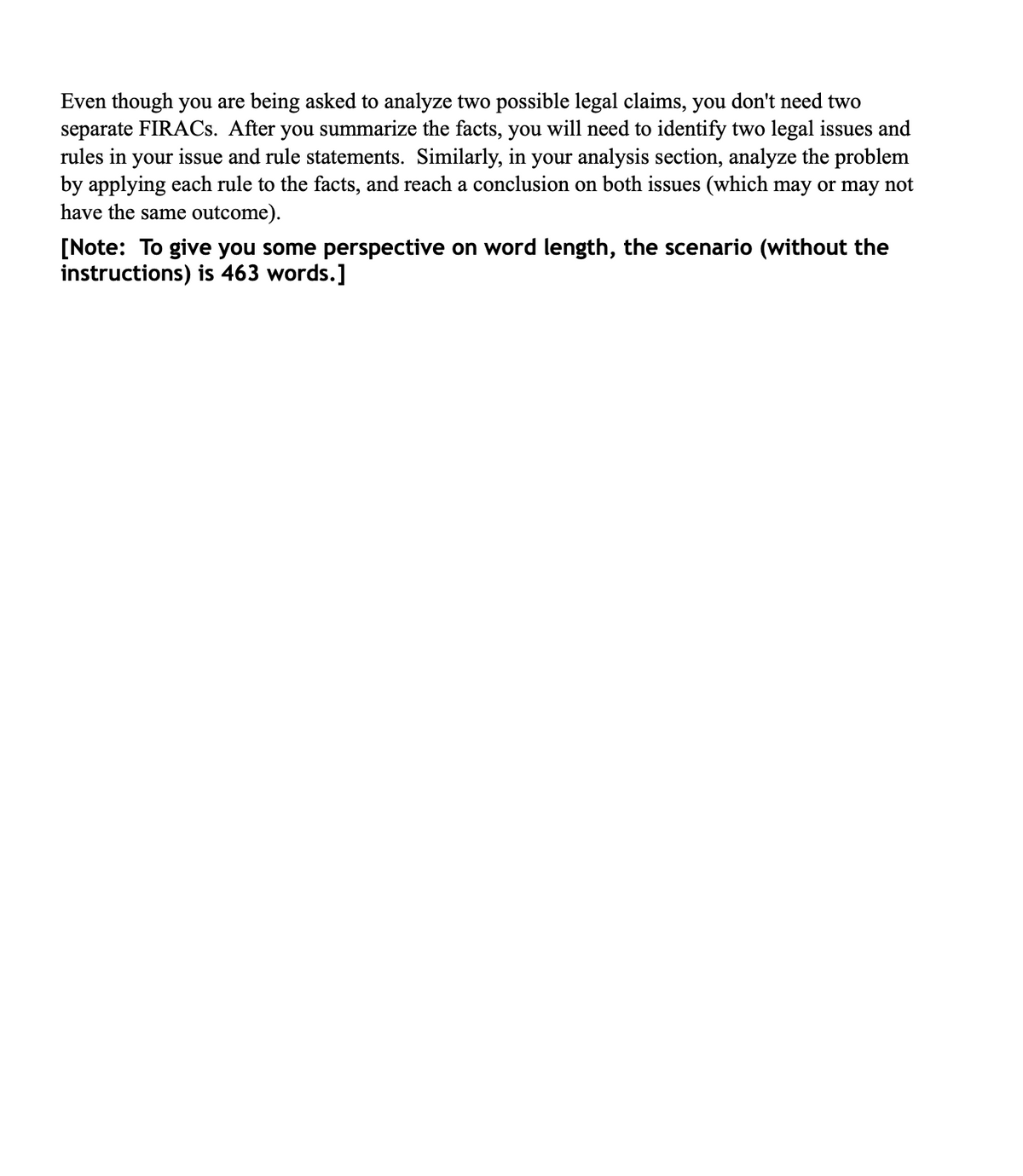 Even though you are being asked to analyze two possible legal claims, you don't need two
separate FIRACS. After you summarize the facts, you will need to identify two legal issues and
rules in your issue and rule statements. Similarly, in your analysis section, analyze the problem
by applying each rule to the facts, and reach a conclusion on both issues (which may or may not
have the same outcome).
[Note: To give you some perspective on word length, the scenario (without the
instructions) is 463 words.]
