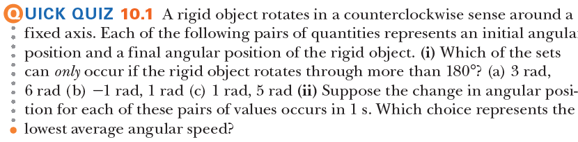QUICK QUIZ 10.1 A rigid object rotates in a counterclockwise sense around a
fixed axis. Each of the following pairs of quantities represents an initial angula-
position and a final angular position of the rigid object. (i) Which of the sets
can only occur if the rigid object rotates through more than 180°? (a) 3 rad,
6 rad (b) –1 rad, 1 rad (c) 1 rad, 5 rad (ii) Suppose the change in angular posi-
tion for each of these pairs of values occurs in 1 s. Which choice represents the
• lowest average angular speed?
