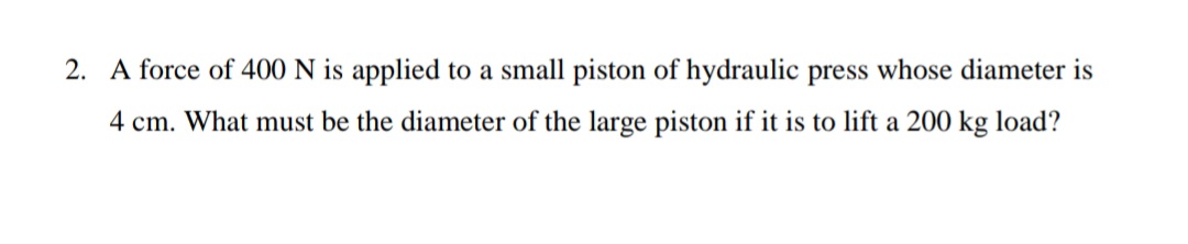 2. A force of 400 N is applied to a small piston of hydraulic press whose diameter is
4 cm. What must be the diameter of the large piston if it is to lift a 200 kg load?
