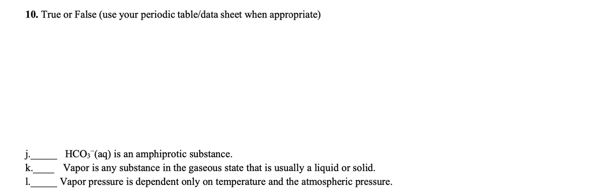 10. True or False (use your periodic table/data sheet when appropriate)
HCO; (aq) is an amphiprotic substance.
Vapor is any substance in the gaseous state that is usually a liquid or solid.
Vapor pressure is dependent only on temperature and the atmospheric pressure.
j.
k.
1.
