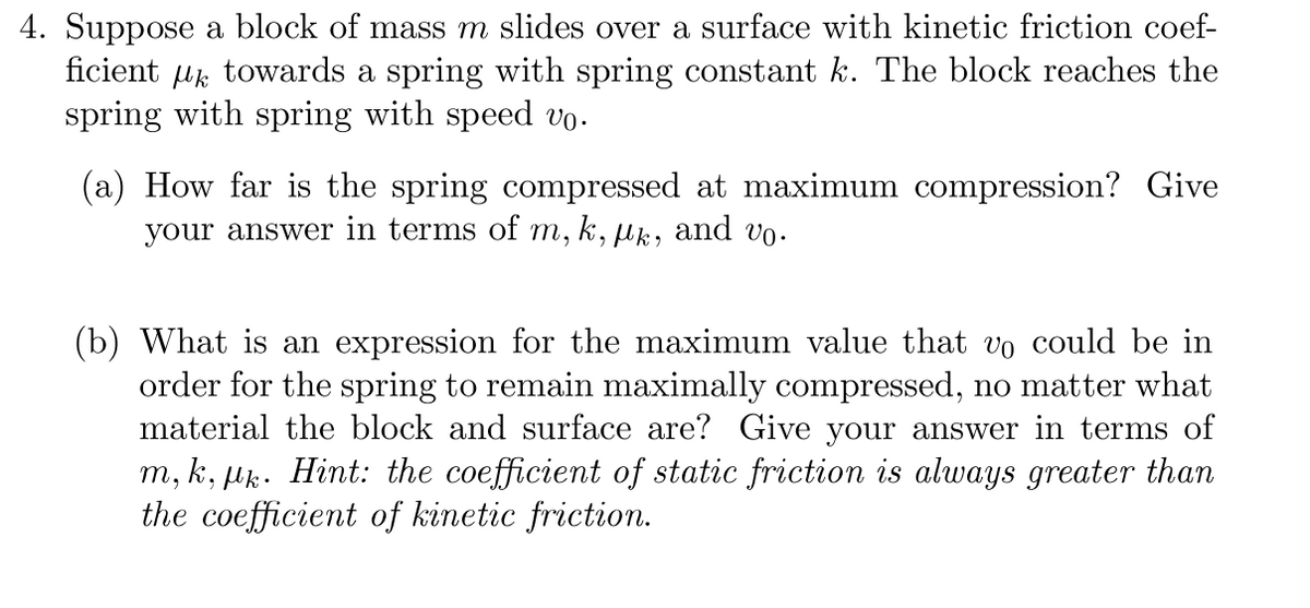 4. Suppose a block of mass m slides over a surface with kinetic friction coef-
ficient towards a spring with spring constant k. The block reaches the
spring with spring with speed vo.
(a) How far is the spring compressed at maximum compression? Give
your answer in terms of m, k, lk, and vo.
(b) What is an expression for the maximum value that v。 could be in
order for the spring to remain maximally compressed, no matter what
material the block and surface are? Give your answer in terms of
m, k, pk. Hint: the coefficient of static friction is always greater than
the coefficient of kinetic friction.