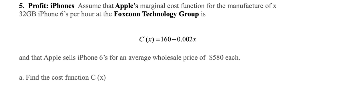 5. Profit: iPhones Assume that Apple's marginal cost function for the manufacture of x
32GB iPhone 6's per hour at the Foxconn Technology Group is
C'(x)=160-0.002.x
and that Apple sells iPhone 6's for an average wholesale price of $580 each.
a. Find the cost function C (x)