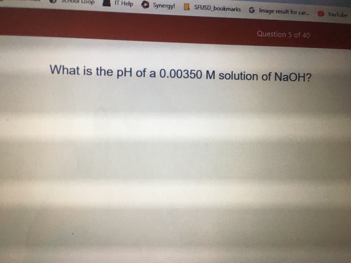 Loop
IT Help
Synergy!
SFUSD bookmarks
G Image result for car...
YouTube
Question 5 of 40
What is the pH of a 0.00350 M solution of NaOH?
