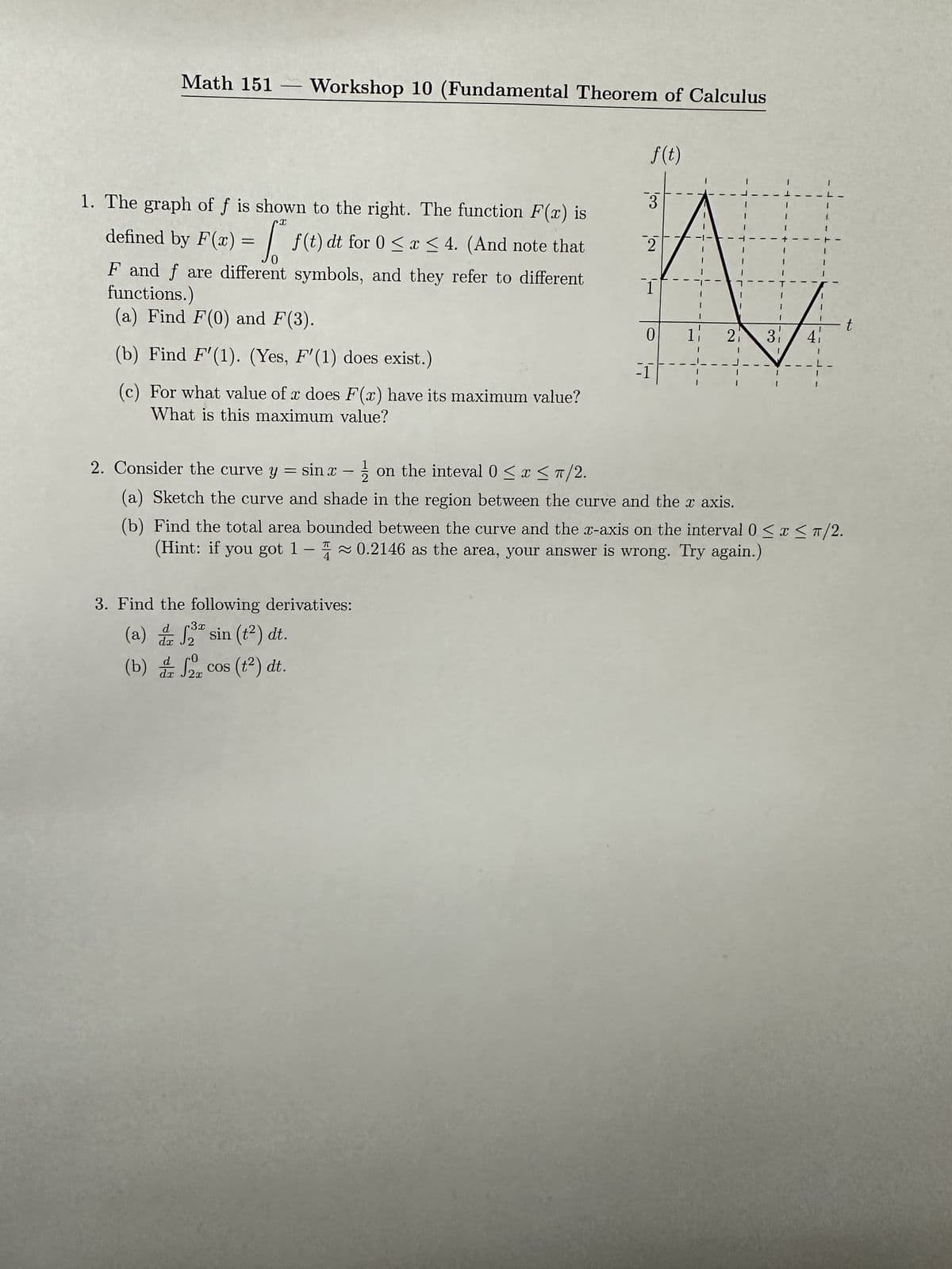 Math 151 Workshop 10 (Fundamental Theorem of Calculus
1. The graph of f is shown to the right. The function F(x) is
X
defined
F and f are different symbols, and they refer to different
functions.)
(a) Find F(0) and F(3).
(b) Find F'(1). (Yes, F'(1) does exist.)
(c) For what value of a does F(x) have its maximum value?
What is this maximum value?
X
by F(x) = f(t) dt for 0 ≤ x ≤ 4. (And note that
2. Consider the curve y = sin x
= sinx - on the inteval 0 ≤x≤T/2.
d
da
3. Find the following derivatives:
r3x
(a) √2 sin (1²) dt.
f(t)
d
dx
(b) √2 cos (t²) dt.
3
2
0
(a) Sketch the curve and shade in the region between the curve and the x axis.
(b) Find the total area bounded between the curve and the x-axis on the interval 0≤x≤T/2.
(Hint: if you got 1
you got 1 - ≈ 0.2146 as the area, your answer is wrong. Try again.)
21 3₁
4
t